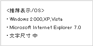 推荐表示/OS　Windows2000・XP・Vista　Microsoft Internet Explorer7.0　文字尺寸 中